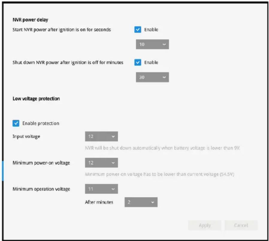 NVR power delay Start NVR power after ignition is on for seconds Enable 10 Shut down NVR power after ignition is off for minutes Enable 30 Low voltage protection Enable protection Input voltage 12 NVR will be shut down automatically when battery voltage is lower than 9V. Minimum power-on voltage 12 Minimum power-on voltage has to be lower than current voltage (54.5V) Minimum operation voltage 11 After minutes 2 Apply Cancel