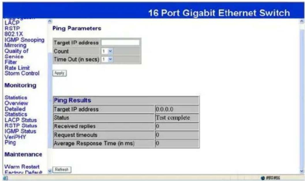 16 Port Gigabit Ethernet Switch LACP RSTP 802.1X IGMP Snooping Mirroring Quality of Service Filter Rate Limit Storm Control Monitoring Statistics Overview Detailed Statistics LACP Status RSTP Status IGMP Status VeriPHY Ping Maintenance Warm Restart Factory Default Peng Parameters Target IP address: Count 1 Time Out (in secs) 1 Apply Ping Results Target IP address 0.0.0.0 Status Test complete Received replies 0 Request timeouts 0 Average Response Time (in ms) 0 Refresh