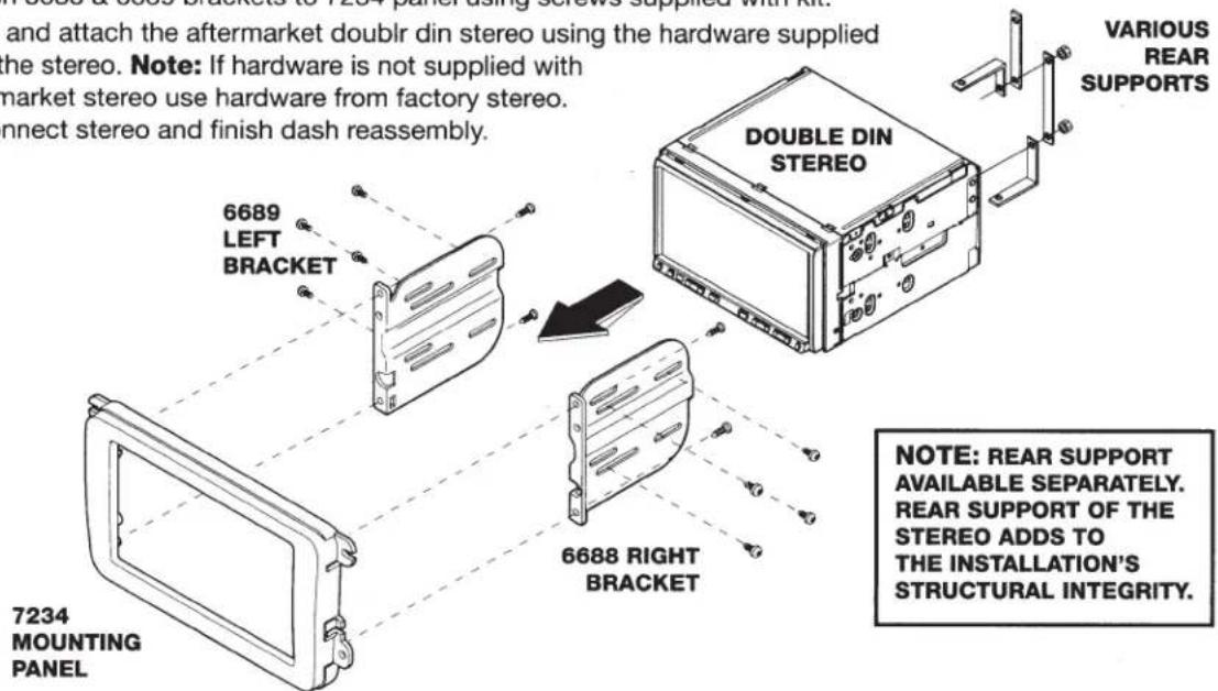 and attach the aftermarket doublr din stereo using the hardware supplied the stereo. Note: If hardware is not supplied with market stereo use hardware from factory stereo. connect stereo and finish dash reassembly. VARIOUS REAR SUPPORTS 6689 LEFT BRACKET 7234 MOUNTING PANEL DOUBLE DIN STEREO 6688 RIGHT BRACKET NOTE: REAR SUPPORT AVAILABLE SEPARATELY. REAR SUPPORT OF THE STEREO ADDS TO THE INSTALLATION'S STRUCTURAL INTEGRITY.