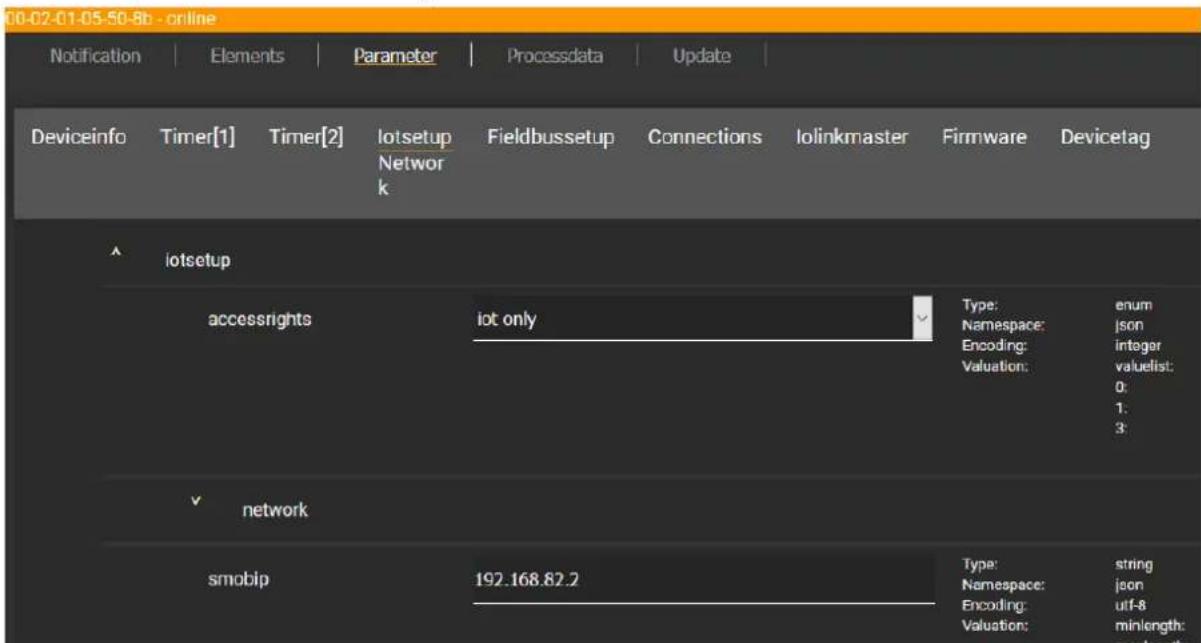 00-02-01-05-50-8b - online Notification | Elements | Parameter | Processdata | Update | Deviceinfo Timer[1] Timer[2] lotsetup Network Fieldbussetup Connections Iolinkmaster Firmware Devicetag lotsetup accessrights lot only Type: enum Namespace: json Encoding: integer Valuation: valuelist: 0: 1: 3: network smobip 192.168.82.2 Type: string Namespace: json Encoding: utf-8 Valuation: minlength:
