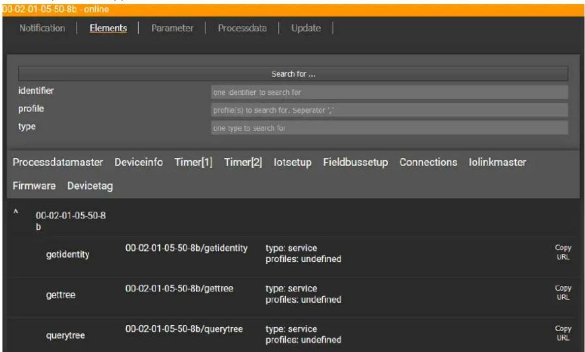 00 02 01 05 50-8b - online Notification | Elements | Parameter | Processdata | Update | Search for ... identifier one identifier to search for profile profile(s) to search for: Seperator ; type one type to search for Processdatamaster Deviceinfo Timer[1] Timer[2] lotsetup Fieldbussetup Connections Iolinkmaster Firmware Devicetag 00-02-01-05-50-8 b getidentity 00-02-01-05-50-8b/getidentity type: service profiles: undefined Copy URL gettree 00-02-01-05-50-8b/gettree type: service profiles: undefined Copy URL querytree 00-02-01-05-50-8b/querytree type: service profiles: undefined Copy URL