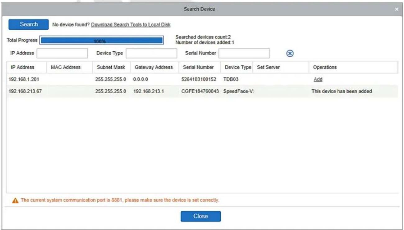 Search Device Search No device found? Download Search Tools to Local Disk Total Progress 100% Searched devices count:2 IP Address Device Type Serial Number IP Address MAC Address Subnet Mask Gateway Address Serial Number Device Type Set Server Operations 192.168.1.201 255.255.255.0 0.0.0.0 5264183100152 TDB03 Add 192.168.213.67 255.255.255.0 192.168.213.1 CGFE184760043 SpeedFace-V: This device has been added The current system communication port is 8881, please make sure the device is set correctly. Close