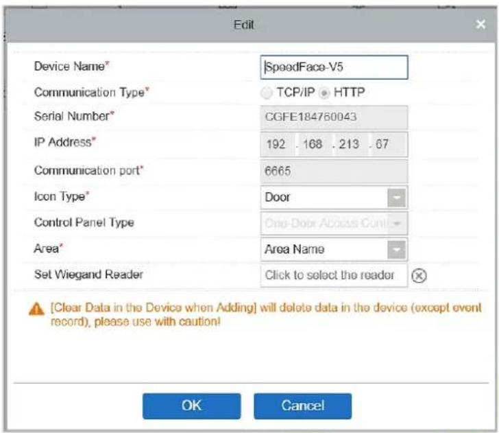 Edit Device Name* |SpeedFace-V5 Communication Type* TCP/IP HTTP Serial Number* CGFE184760043 IP Address* 192 . 168 . 213 . 67 Communication port* 6665 Icon Type* Door Control Panel Type One-Door Access Cont Area* Area Name Set Wiegand Reader Click to select the reader [Clear Data in the Device when Adding] will delete data in the device (except event record), please use with caution! OK Cancel