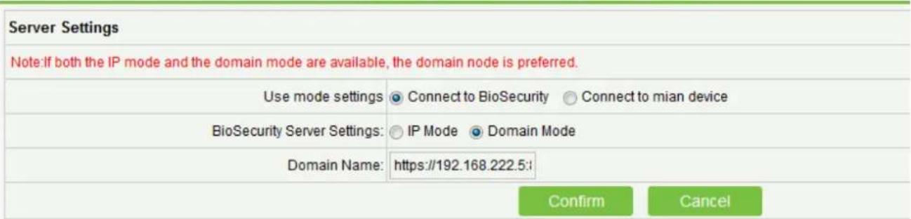 Server Settings Note:If both the IP mode and the domain mode are available, the domain node is preferred. Use mode settings Connect to BioSecurity Connect to mian device BioSecurity Server Settings: IP Mode Domain Mode Domain Name: https://192.168.222.5:\ Confirm Cancel