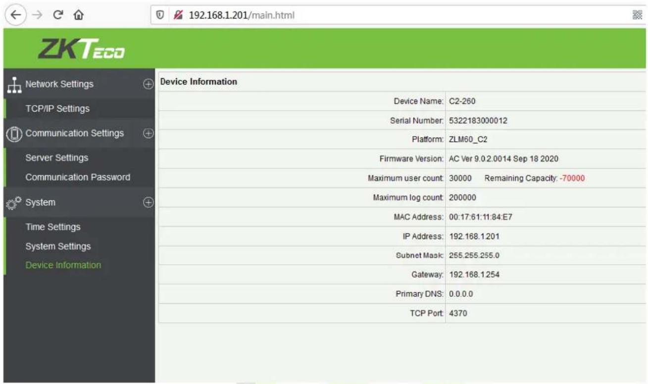 192.168.1.201/main.html ZKTeco Network Settings TCP/IP Settings Communication Settings Server Settings Communication Password System Time Settings System Settings Device Information Device Information Device Name: C2-260 Serial Number: 5322183000012 Platform: ZLM60_C2 Firmware Version: AC Ver 9.0.2.0014 Sep 18 2020 Maximum user count: 30000 Remaining Capacity: -70000 Maximum log count: 200000 MAC Address: 00:17:61:11:84:E7 IP Address: 192.168.1.201 Subnet Mask: 255.255.255.0 Gateway: 192.168.1.254 Primary DNS: 0.0.0.0 TCP Port: 4370