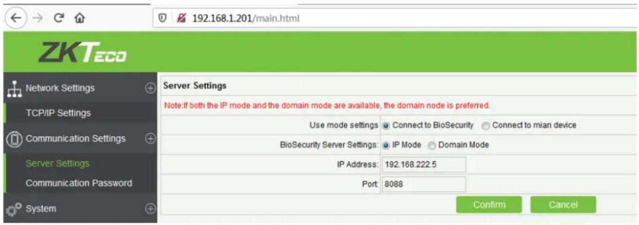 192.168.1.201/main.html ZKTeco Network Settings TCP/IP Settings Communication Settings Server Settings Communication Password System Server Settings Note:If both the IP mode and the domain mode are available, the domain node is preferred. Use mode settings Connect to BioSecurity Connect to mian device BioSecurity Server Settings: IP Mode Domain Mode IP Address: 192.168.222.5 Port: 8088 Confirm Cancel
