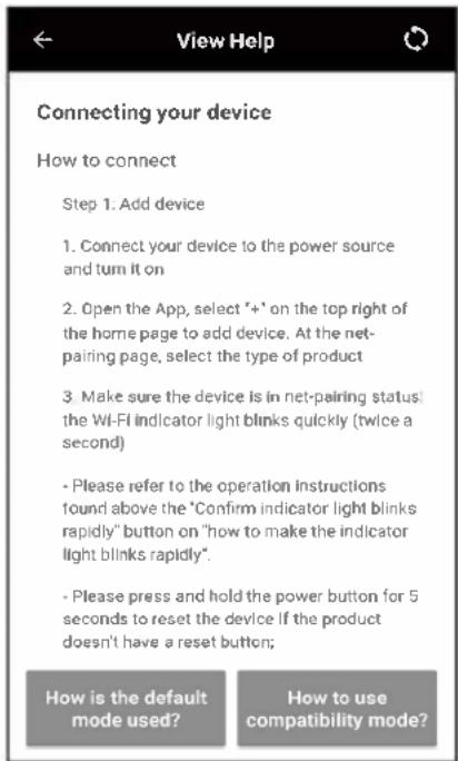 Connecting your device How to connect Step 1: Add device 1. Connect your device to the power source and turn it on 2. Open the App, select "+" on the top right of the home page to add device. At the net- pairing page, select the type of product 3. Make sure the device is in net-pairing status: the Wi-Fi indicator light blinks quickly (twice a second) - Please refer to the operation instructions found above the "Confirm indicator light blinks rapidly" button on "how to make the indicator light blinks rapidly". - Please press and hold the power button for 5 seconds to reset the device if the product doesn't have a reset button; How is the default mode used? How to use compatibility mode?