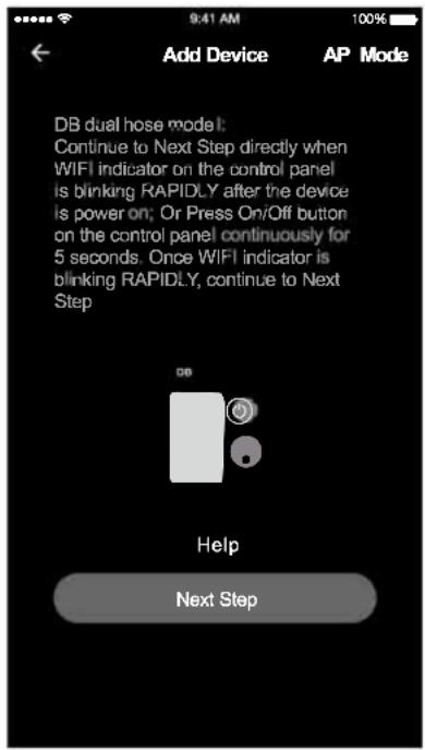 Add Device AP Mode DB dual hose model: Continue to Next Step directly when WIFI indicator on the control panel is blinking RAPIDLY after the device is power on; Or Press On/Off button on the control panel continuously for 5 seconds. Once WIFI indicator is blinking RAPIDLY, continue to Next Step Help Next Step