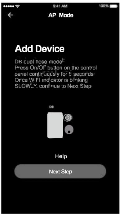 AP Mode Add Device DB dual hose model: Press On/Off button on the control panel continuously for 5 seconds- Once WIFI indicator is blinking SLOWLY, continue to Next Step Help Next Step