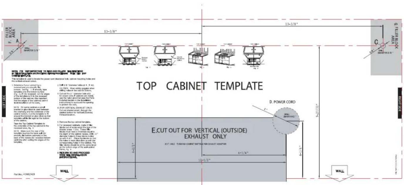 FILLER BLOCK A 13-3/8" 13-3/8" 13-3/8" G. FILLER BLOCK FILLER BLOCK 13-3/8" C. 005 D. POWER CORD E.CUT OUT FOR VERTICAL (OUTSIDE) EXHAUST ONLY 6-1/4" 12-3/2" WALL NOTE: ITS VERTIPTOR TO RED AND FOLLOW EXCLUDING IN ORDER PATTERN PROCESSED WITH THE TOP CRETE BUILT This template is used to locate the power cord clearance tool, cabinet mounting holes and the vertical exhaust outlet. 1. Detention 4 years subcath for a revised area are smooth, flat bottom. See Fig. 1. It is easily, tape tampally into the bottom sections. Fig. 2. It is increased, out of the edges of the bottom to it is the reseased outflow of the bottom, it is important that the edges of the bottom are part level installation of the roof. Fig. 3. On some side, a small topbed or plus blocks is used between the opening and the reference of the bottom section. But the template to it around the topbed or plus block as that topbed will be against the bottom of the bottom. Take the Top Cabinet Template to the umbrella of the top cabinet in the revised areas, Fig. 4. Not it. Shots use the rear of the bottom touches the back wall (for specially, flat bottom casing) or the back of the sides (for towered bottom and right after dividing the engine of the bottom. 2. RETURN TO AND PROCESSED WITH THE INSTALLATION INSTRUCTIONS. Part No.: A00823429 TOP CABINET TEMPLATE D. POWER CORD E.CUT OUT FOR VERTICAL (OUTSIDE) EXHAUST ONLY 6-1/4" 12-3/2" WALL
