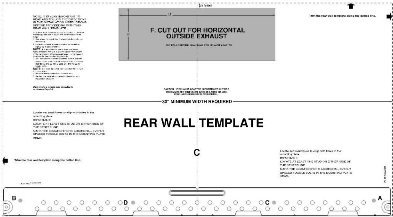 NOTE: IT IS VERY IMPORTANT TO READ AND FOLLOW THE DIRECTIONS IN THE INSTALLATION INSTRUCTIONS BEFORE PROCEEDING WITH THIS DEAR WALL TEMPLATE. I have not read the template to align with the front working part in bed to locate the horizontal outlet same. 1. Show a look to check that the flexible is on one side is necessary. 2. Assume a mark at lower point that on the left or right side of the outlet. NOTE: If a component to use all four sides we are removed here in the direction of the angle of the corner. When two components are open and the following locations for the tilted top blocks. 3. Still there in the lateral locations. Where there be added, and a SPF note is not required. The base ball is closed up with a solid, thin SPF line for top blocks. NOTE: COVERTED OUTSIDE FOR EXHAUST ADAPTOR 30" MINIMUM WIDTH REQUIRED LOATE and mark holes to align with holes in the mounting plate. IMPORTANT: LOCATE AT LEAST ONE STUD ON EITHER SIDE OF THE CENTERLINE. MARK THE LOCATION FOR 2 ADDITIONAL, EVENLY SPACED TOGGLE BOLTS IN THE MOUNTING PLATE AREA. Trim the rear wall template along the dotted line. C Locate and mark holes to align with holes in the mounting plate. IMPORTANT: LOCATE AT LEAST ONE STUD ON EITHER SIDE OF THE CENTERLINE. MARK THE LOCATION FOR 2 ADDITIONAL, EVENLY SPACED TOGGLE BOLTS IN THE MOUNTING PLATE AREA. Fall No.: 31080475 B D C A F. CUT OUT FOR HORIZONTAL OUTSIDE EXHAUST CUT HOLE THROUGH REAR WALL FOR EXHAUST ADAPTOR Trim the rear wall template along the dotted line.
