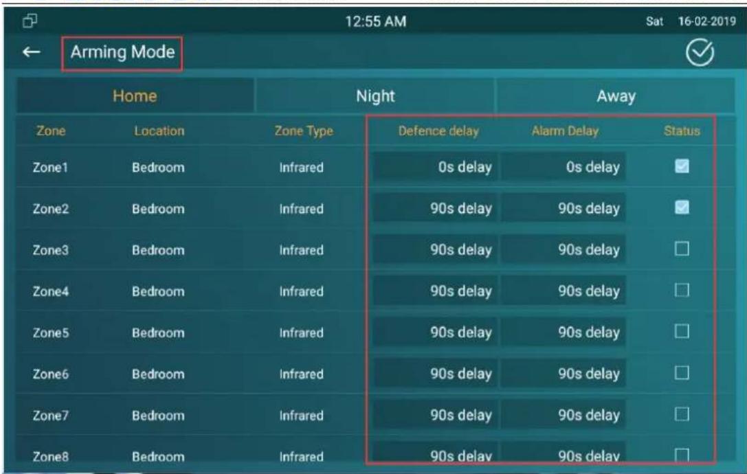 12:55 AM Sat 16-02-2019 Arming Mode Home Night Away Zone Location Zone Type Defence delay Alarm Delay Status Zone1 Bedroom Infrared 0s delay 0s delay ✓ Zone2 Bedroom Infrared 90s delay 90s delay ✓ Zone3 Bedroom Infrared 90s delay 90s delay □ Zone4 Bedroom Infrared 90s delay 90s delay □ Zone5 Bedroom Infrared 90s delay 90s delay □ Zone6 Bedroom Infrared 90s delay 90s delay □ Zone7 Bedroom Infrared 90s delay 90s delay □ Zone8 Bedroom Infrared 90s delay 90s delay □