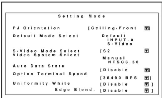 Setting Mode PJ Orientation [Ceiling/Front] Default Mode Select Default INPUT-A S-Video S-Video Mode Select [S2] Video System Select Manual NTSC3.58 Auto Data Store [Disable] Option Terminal Speed [38400 BPS] Uniformity White [Disable] Edge Blend. [Disable]