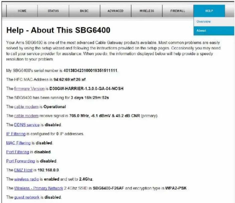 HOME STATUS BASIC ADVANCED WIRELESS FIREWALL HELP Help - About This SBG6400 Your Arrs SBG6400 is one of the most advanced Cable Gateway products available. Most common problems are easily solved by using the setup wizard and following the instructions provided on the setup pages. Occasionally you may need to call your service provider for assistance. When you do, the information displayed below will help provide a speedy resolution to your problem. My SBG6400's serial number is 401383423100019351511111. The HFC MAC Address is 94:62:69:ef:26:af. The firmware Version is D30GW-HARRIER-1.3.0.0-GA-04-NOSH The SBG6400 has been running for 3 days 16h:29m:52s The cable modem is Operational The cable modem receive signal is 705.0 MHz, -6.1 dBmV & 45.2 dB CNR (primary) The DDNS service is disabled IP Filtering is configured for 0 IP addresses. MAC Filtering is disabled. Port Filtering is disabled Port Forwarding is disabled. The DMZ Host is 192.168.0.0 The wireless radio is enabled and set to 2.4Ghz. The Wireless - Primary Network 2.4Ghz SSID is SBG6400-F26AF and encryption type is WPA2-PSK The guest network is disabled.