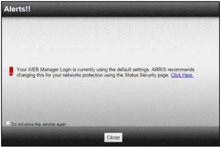 Alerts!! Your WEB Manager Login is currently using the default settings. ARRIS recommends changing this for your networks protection using the Status Security page. Click Here. Do not show this window again Close