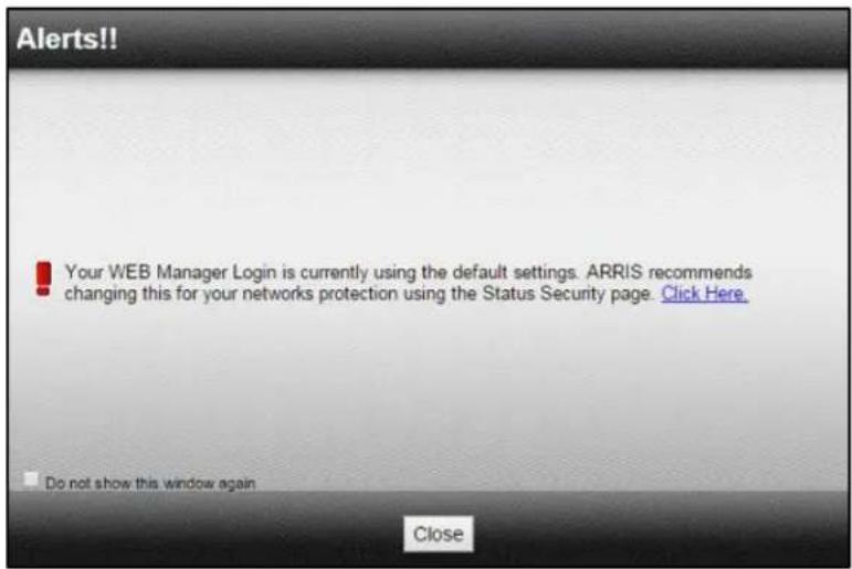 Alerts!! Your WEB Manager Login is currently using the default settings. ARRIS recommends changing this for your networks protection using the Status Security page. Click Here. Do not show this window again Close