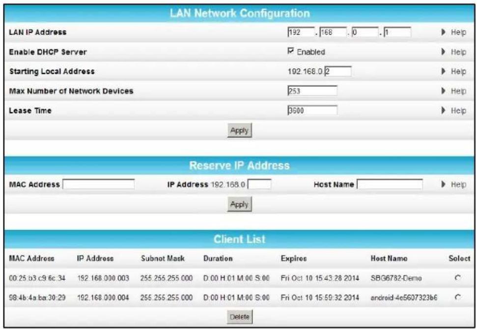 LAN Network Configuration LAN IP Address 192 . 168 . 0 . 1 ▶ Help Enable DHCP Server □ Enabled ▶ Help Starting Local Address 192.168.0 2 ▶ Help Max Number of Network Devices 253 ▶ Help Lease Time 3500 ▶ Help Apply Reserve IP Address MAC Address IP Address 192.168.0 Host Name ▶ Help Apply Client List MAC Address IP Address Subnot Mask Duration Expires Host Name Select 00:25 b3 c9 6c 34 192.168.000.003 255.255.255.000 D:00 H:01 M:00 S:00 Fri Oct 10 15:43:28 2014 SBG6782-Demo C 98:4b:4a ba:30:29 192.168.000.004 255.255.255.000 D:00 H:01 M:00 S:00 Fri Oct 10 15:59:32 2014 android-4e5607323b6 C Delete