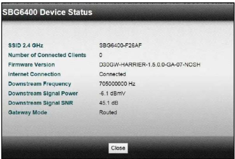 SBG6400 Device Status SSID 2.4 GHz SBG6400-F26AF Number of Connected Clients 0 Firmware Version D30GW-HARRIER-1.5.0.0-GA-07-NOSH Internet Connection Connected Downstream Frequency 705000000 Hz Downstream Signal Power -6.1 dBmV Downstream Signal SNR 45.1 dB Gateway Mode Routed Close