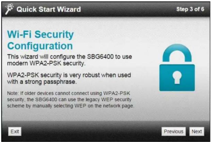 Quick Start Wizard Step 3 of 6 Wi-Fi Security Configuration This wizard will configure the SBG6400 to use modern WPA2-PSK security. WPA2-PSK security is very robust when used with a strong passphrase. Note: If older devices cannot connect using WPA2-PSK security, the SBG6400 can use the legacy WEP security scheme by manually selecting WEP on the network page. Exit Previous Next