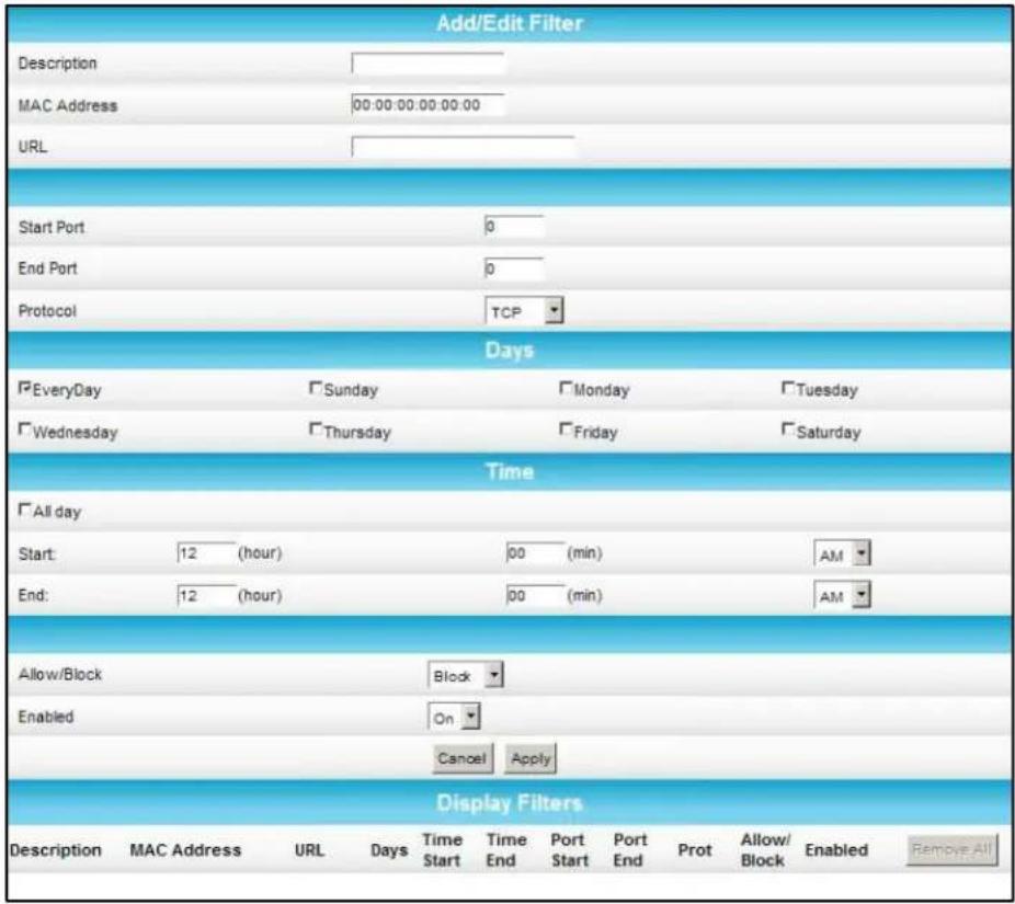 Add/Edit Filter Description MAC Address 00:00:00:00:00:00 URL Start Port 0 End Port 0 Protocol TCP Days EveryDay Sunday Monday Tuesday Wednesday Thursday Friday Saturday Time All day Start: 12 (hour) 00 (min) AM End: 12 (hour) 00 (min) AM Allow/Block Block Enabled On Cancel Apply Display Filters Description MAC Address URL Days Time Time Port Port Prot Allow/ Enabled Remove All Start End Start End Block Block Enabled
