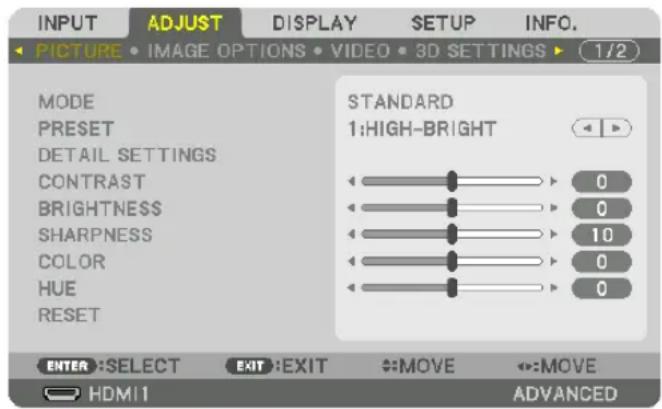 INPUT ADJUST DISPLAY SETUP INFO. PICTURE • IMAGE OPTIONS • VIDEO • 3D SETTINGS ▶ (1/2) MODE PRESET DETAIL SETTINGS CONTRAST BRIGHTNESS SHARPNESS COLOR HUE RESET STANDARD 1:HIGH-BRIGHT 0 0 10 0 0 ENTER :SELECT EXIT :EXIT MOVE MOVE HDMI1 ADVANCED