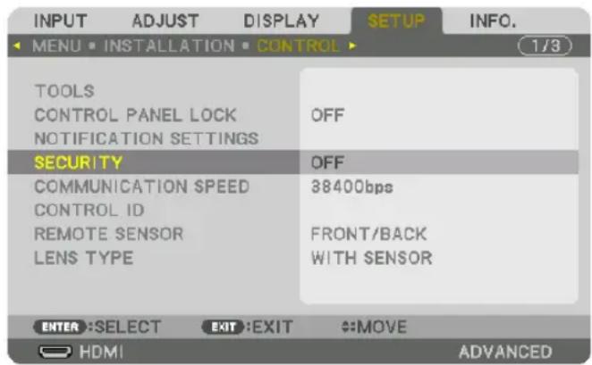 INPUT ADJUST DISPLAY SETUP INFO. MENU • INSTALLATION • CONTROL 1/3 TOOLS CONTROL PANEL LOCK NOTIFICATION SETTINGS OFF SECURITY COMMUNICATION SPEED CONTROL ID REMOTE SENSOR LENS TYPE OFF 38400bps FRONT/BACK WITH SENSOR ENTER :SELECT EXIT :EXIT #MOVE HDMI ADVANCED