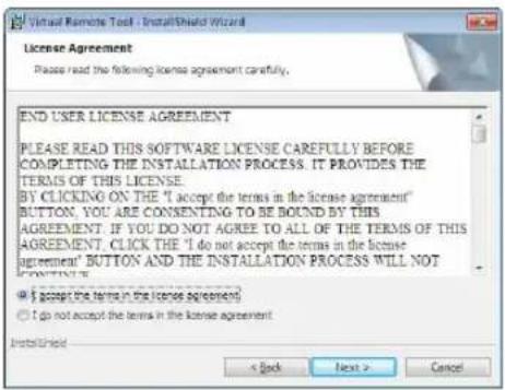 Virtual Remote Tool - InstallShield Wizard License Agreement Please read the following license agreement carefully. END USER LICENSE AGREEMENT PLEASE READ THIS SOFTWARE LICENSE CAREFULLY BEFORE COMPLETING THE INSTALLATION PROCESS. IT PROVIDES THE TERMS OF THIS LICENSE. BY CLICKING ON THE "I accept the terms in the license agreement" BUTTON, YOU ARE CONSENTING TO BE BOUND BY THIS AGREEMENT. IF YOU DO NOT AGREE TO ALL OF THE TERMS OF THIS AGREEMENT, CLICK THE "I do not accept the terms in the license agreement" BUTTON AND THE INSTALLATION PROCESS WILL NOT CONTINENT. ● If accept the terms in the license agreement ○ I do not accept the terms in the license agreement InstallShield < Back Next > Cancel