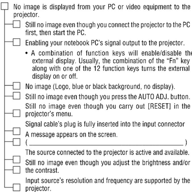 No image is displayed from your PC or video equipment to the projector. Still no image even though you connect the projector to the PC first, then start the PC. Enabling your notebook PC's signal output to the projector. A combination of function keys will enable/disable the external display. Usually, the combination of the "Fn" key along with one of the 12 function keys turns the external display on or off. No image (Logo, blue or black background, no display). Still no image even though you press the AUTO ADJ. button. Still no image even though you carry out [RESET] in the projector's menu. Signal cable's plug is fully inserted into the input connector A message appears on the screen. ( _________ ) The source connected to the projector is active and available. Still no image even though you adjust the brightness and/or the contrast. Input source's resolution and frequency are supported by the projector.