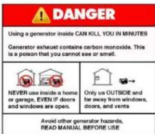 DANGER Using a generator inside CAN KILL YOU IN MINUTES Generator exhaust contains carbon monoxide. This is a poison that you cannot see or smell. NEVER use inside a home or garage, EVEN IF doors and windows are open. Only us OUTSIDE and far away from windows, doors, and vents Avoid other generator hazards, READ MANUAL BEFORE USE