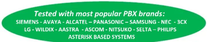 Tested with most popular PBX brands: SIEMENS - AVAYA - ALCATEL - PANASONIC - SAMSUNG - NEC - 3CX LG - WILDIX - AASTRA - ASCOM - NITSUKO - SELTA - PHILIPS ASTERISK BASED SYSTEMS