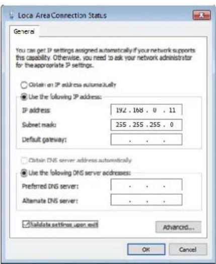 Loca Area Connection Status General You can get IP settings assigned automatically if your network supports this capability. Otherwise, you need to ask your network administrator for the appropriate IP settings. ○ Obtain an IP address automatically ● Use the following IP address: IP address: 192 . 168 . 0 . 11 Subset mask: 255 . 255 . 255 . 0 Default gateway: . ○ Obtain DNS server address automatically ● Use the following DNS server addresses: Preferred DNS server: . Alternate DNS server: . ✓ Validate settings upon exit Advanced... OK Cancel