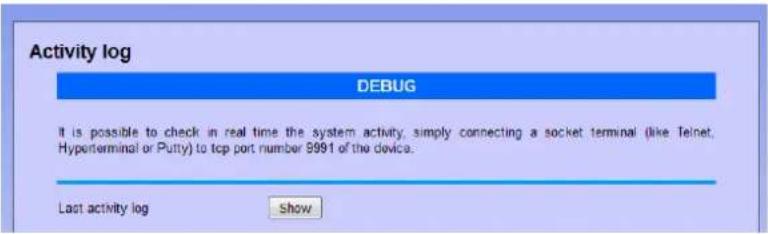 Activity log DEBUG It is possible to check in real time the system activity, simply connecting a socket terminal (like Telnet, Hyperterminal or Putty) to tcp port number 9991 of the device. Last activity log Show