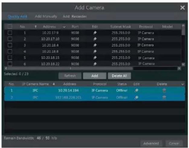 Add Camera Quickly Add Add Manually Add Recorder No Address Port Edit Subset Mask Protocol Model 1 10.20.17.9 9008 255.255.0.0 IP Camera 2 10.20.17.10 9008 255.255.0.0 IP Camera 3 10.20.18.4 9008 255.255.0.0 IP Camera 4 10.20.18.8 9008 255.255.0.0 IP Camera 5 10.20.18.15 9008 255.255.0.0 IP Camera 6 10.20.18.22 9008 255.255.0.0 IP Camera Selected: 0 / 23 Refresh Add Delete All No. IP Camera Name Address Protocol Status Edit Delete 1 IPC 10.20.14.194 IP Camera Offline! 2 IPC 182.168.226.201 IP Camera Offline! Remain Bandwidth: 46 / 50 Mb Advanced Cancel