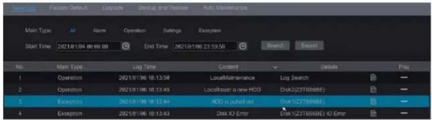 Main Type Air Alarm Operation Settings Exception Start Time 2021/08/06 06:06:08 End Time 2021/08/06 23:59:59 Search Export No. Main Type Log Time Content Details Play 1 Operation 2021/01/06 18:13:58 LocalMaintenance Log Search - 2 Operation 2021/01/06 18:13:45 Locsimset a new HDD Disk2(23T6S6BE) - 3 Exception 2021/01/06 18:13:44 HDD is pulled out Disk1(23T6S6BE) - 4 Exception 2021/01/06 18:13:43 Disk IO Error Disk1(23T6S6BE) IO Error