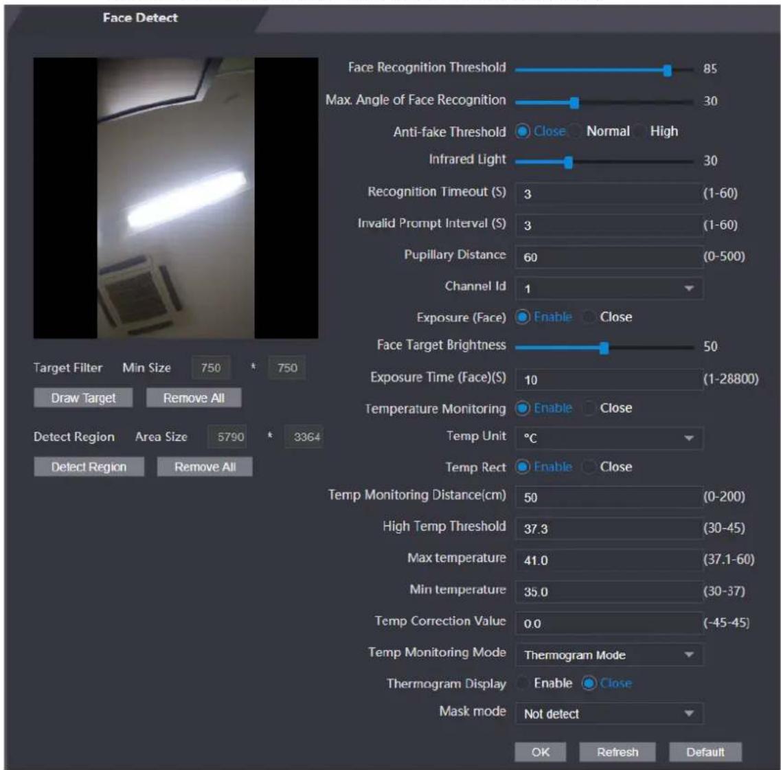 Face Detect Face Recognition Threshold 85 Max. Angle of Face Recognition 30 Anti-fake Threshold Close Normal High Infrared Light 30 Recognition Timeout (S) 3 (1-60) Invalid Prompt Interval (S) 3 (1-60) Pupillary Distance 60 (0-500) Channel Id 1 Exposure (Face) Enable Close Face Target Brightness 50 Exposure Time (Face)(S) 10 (1-28800) Temperature Monitoring Enable Close Temp Unit °C Temp Rect Enable Close Temp Monitoring Distance(cm) 50 (0-200) High Temp Threshold 37.3 (30-45) Max temperature 41.0 (37.1-60) Min temperature 35.0 (30-37) Temp Correction Value 0.0 (-45-45) Temp Monitoring Mode Thermogram Mode Thermogram Display Enable Close Mask mode Not detect OK Refresh Default Target Filter Min Size 750 750 Draw Target Remove All Detect Region Area Size 5790 3364 Defect Region Remove All