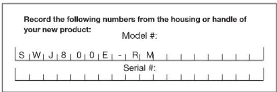 Record the following numbers from the housing or handle of your new product: Model #: S | W | J | 8 | 0 | 0 | E | - | R | M Serial #: