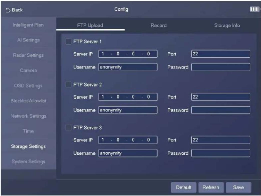 Back Config Intelligent Plan AI Settings Radar Settings Camera OSD Settings Blocklist/Allowlist Network Settings Time Storage Settings System Settings FTP Upload Record Storage Info FTP Server 1 Server IP 1 . 0 . 0 . 0 Port 22 Username anonymity Password FTP Server 2 Server IP 1 . 0 . 0 . 0 Port 22 Username anonymity Password FTP Server 3 Server IP 1 . 0 . 0 . 0 Port 22 Username anonymity Password Default Refresh Save