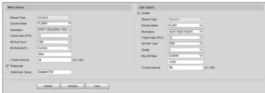 Main Stream Stream Type: Genera8 Encode Mode: 11.264H Resolution: 4096*2160(4096*2160) Frame Rate (FPS): 12 Bit Rate Type: CMR Bit Rate(Ho/S) : Custom 3952 I Frame Interval: 24 (12~150) Watermark Watermark String: DigitalCCTV Sub Stream cmuse Stream Type: General Encode Mode: H.264 Resolution: 1900*1080(1080P) Frame Rate (FPS): 12 bit Case Type: VBR Quality: 5 Max Bit Rate: Custom 1105 I Frame Interval: 24 (12~150) Default Refresh Save