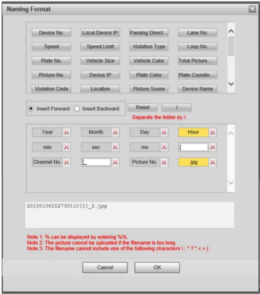 Naming Format Device No. Local Device IP Passing Direct... Lane No. Speed Speed Limit Violation Type Loop No. Plate No. Vehicle Size Vehicle Color Total Picture... Picture No. Device IP Plate Color Plate Coordin... Violation Code Location Picture Scene Device Name Insert Forward Insert Backward Reset / Separate the folder by i. Year Month Day Hour min sec ms [ Channel No. 1_ Picture No. .jpg 20130106152730110[1]_2.jpg Note 1: % can be displayed by entering %% Note 2: The picture cannot be uploaded if the filename is too long. Note 3: The filename cannot include one of the following characters \ : * ? " < > | Cancel OK