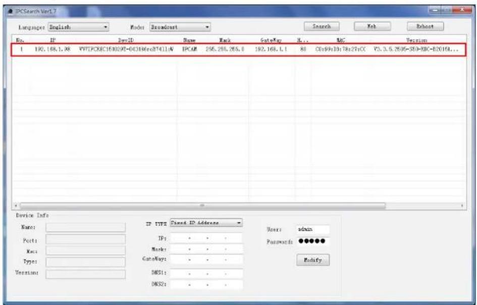 IPCSearch Ver1.7 Language: English Mode: Broadcast Search Web Reboot No. IP DevID Name Mark GateWay H... MAC Version 1 190.168.1.98 VY7PDCXC1580292-043186re07411A IPCAM 255.255.255.0 192.168.1.1 80 CD:69:10:78s27sCC V5.3.6.2595-S59-RXC-B2016L... Device Info Name: IP TYPE Fixed ID Address Users: admin Port: IP: * * # Mask: * * # Type: GateWay: * * # Version: DNS1: * * # DNS2: * * User: Passwords: ●●●●●● Modify