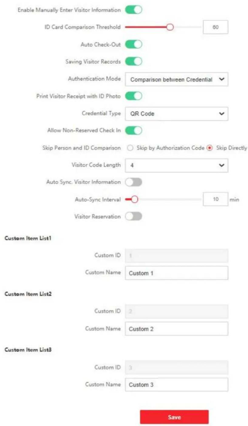 Enable Manually Enter Visitor Information ID Card Comparison Threshold 60 Auto Check-Out Saving Visitor Records Authentication Mode Comparison between Credential Print Visitor Receipt with ID Photo Credential Type QR Code Allow Non-Reserved Check In Skip Person and ID Comparison Skip by Authorization Code Skip Directly Visitor Code Length 4 Auto Sync. Visitor Information Auto-Sync Interval 10 min Visitor Reservation Custom Item List1 Custom ID 1 Custom Name Custom 1 Custom Item List2 Custom ID 2 Custom Name Custom 2 Custom Item List3 Custom ID 3 Custom Name Custom 3 Save