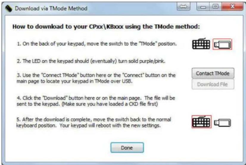 Download via TMode Method How to download to your CPxx\KBxxx using the TMode method: 1. On the back of your keypad, move the switch to the "TMode" position. 2. The LED on the keypad should (eventually) turn solid purple/pink. 3. Use the "Connect TMode" button here or the "Connect" button on the main page to locate your keypad in TMode over USB. 4. Click the "Download" button here or on the main page. The file will be sent to the keypad. (Make sure you have loaded a CKD file first) 5. After the download is complete, move the switch back to the normal keyboard position. Your keypad will reboot with the new settings. Done