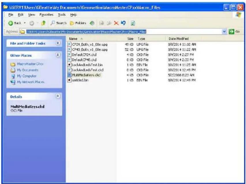 SFRY1\Users\GBeattie\My Documents\Genovation\MacroMasterCPBox\Macro_Files File Edit View Favorites Tools Help Back Search Folders Address: SFRY1\Users\GBeattie\My Documents\Genovation\MacroMasterCPBox\Macro_Files Go File and Folder Tasks Other Places MacroMaster CBox My Documents My Computer My Network Places Details MultiMediaKeys.ackd CKD File Name Size Type Date Modified CP24_Bobh_v1_00e.upg 49 KB UPG File 0/8/2014 11:10 AN CP43_Bobh_v1_00e.upg 52 KB UPG File 0/8/2014 11:22 AN Default CP24.ckd 4 KB CKD File 0/4/2014 2:27 PM Default CP46.ckd 6 KB CKD File 0/4/2014 2:33 PM LockAndLedsTest.bin 1 KB BIN File 0/6/2014 11:25 AN LockAndLedsTest.ckd 8 KB CKD File 0/6/2014 12:49 PM MultiMediaKeys.ackd 4 KB CKD File 5/2/2008 6:23 AM untitled.bin 1 KB BIN File 0/6/2014 12:49 PM