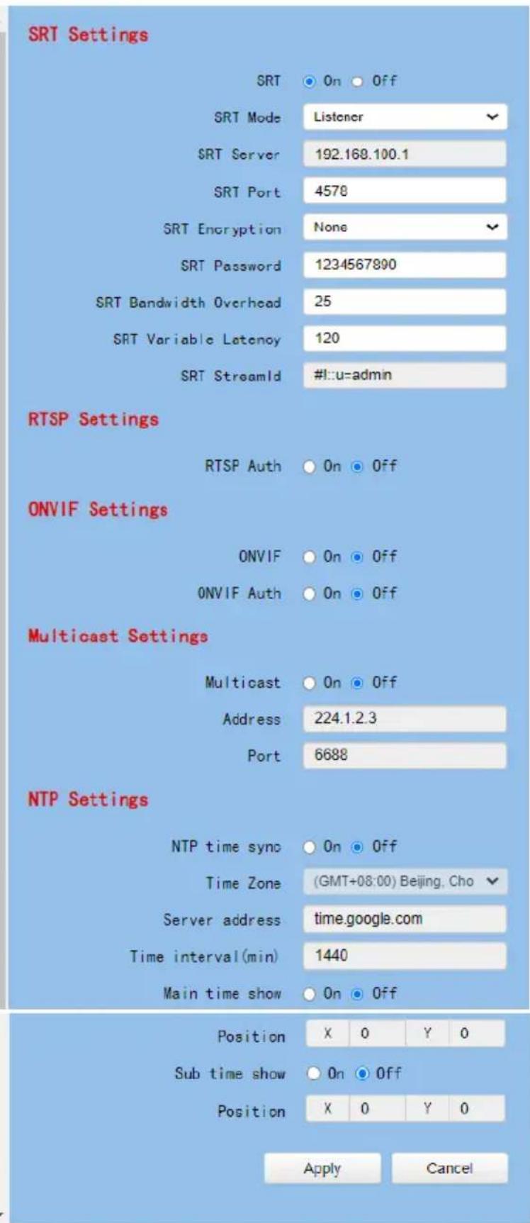 SRT Settings SRT On Off SRT Mode Listener SRT Server 192.169.100.1 SRT Port 4578 SRT Encryption None SRT Password 1234567890 SRT Bandwidth Overhead 25 SRT Variable Latency 120 SRT StreamId #!u=admin RTSP Settings RTSP Auth On Off ONVIF Settings ONVIF On Off ONVIF Auth On Off Multicast Settings Multicast On Off Address 224.1.2.3 Port 6688 NTP Settings NTP time sync On Off Time Zone (GMT+08:00) Beijing, Cho Server address time.google.com Time interval(min) 1440 Main time show On Off Position X 0 Y 0 Sub time show On Off Position X 0 Y 0 Apply Cancel
