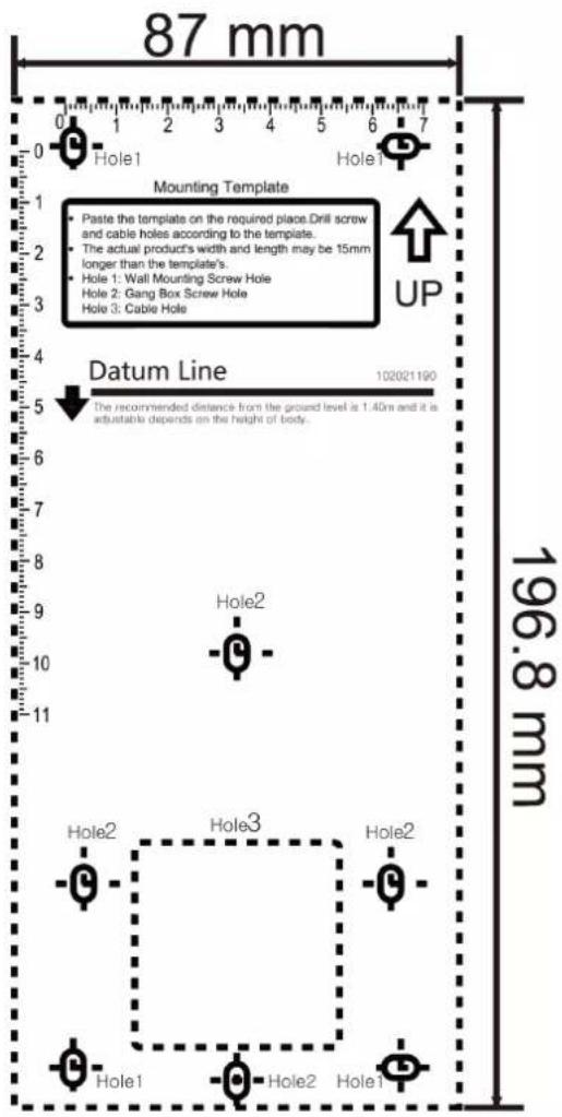 87 mm 0 1 2 3 4 5 6 7 Hole1 Hole1 Mounting Template Paste the template on the required places.Drill screw and cable holes according to the template. The actual product's width and length may be 15mm longer than the template's. Hole 1: Wall Mounting Screw Hole Hole 2: Gang Box Screw Hole Hole 3: Cable Hole UP Datum Line 102021190 196.8 mm Hole2 Hole3 Hole2 Hole1 Hole1 Hole2 Hole1