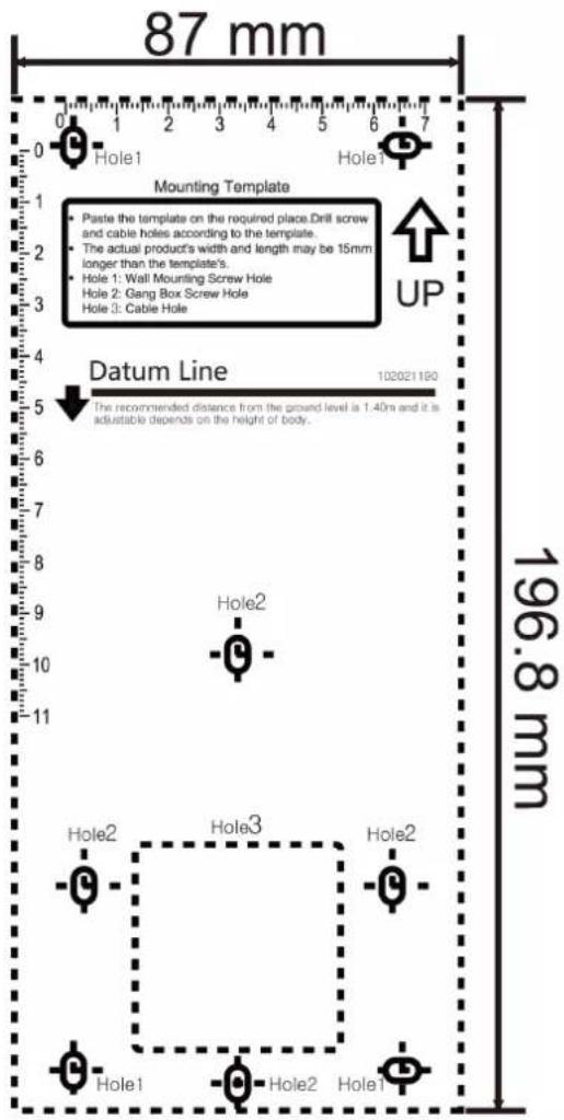 87 mm 0 1 2 3 4 5 6 7 Mounting Template Paste the template on the required place.Drill screw and cable holes according to the template. The actual product's width and length may be 15mm longer than the template's. Hole 1: Wall Mounting Screw Hole Hole 2: Gang Box Screw Hole Hole 3: Cable Hole UP Datum Line 102021190 196.8 mm Hole1 Hole2 Hole3 Hole2 Hole1 Hole2 Hole1