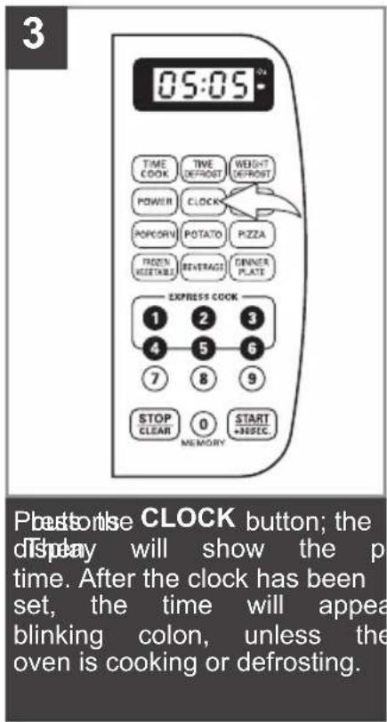 3 05:05 TIME COOK TIME DEFROST WEIGHT DEFROST POWER CLOCK POP CORY POTATO PZZA PICKEN VEGETABLE BEVERAGE DINNER PLATE EXPRESS COOK 1 2 3 4 5 6 7 8 9 STOP CLEAR 0 START +30SEC MEMORY Plushonise CLOCK button; the display will show the p time. After the clock has been set, the time will appeal blinking colon, unless the oven is cooking or defrosting.