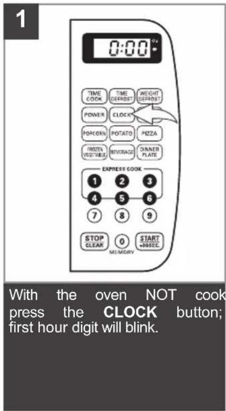 1 0:00* TIME COOK TIME DEFROST WEIGHT DEFROST POWER CLOCK POKORN POTATO PIZZA POTENT VEGETABLE BEVERAGE DINNER PLATE EXPRESS COOK 1 2 3 4 5 6 7 8 9 STOP CLEAR 0 START +30SEC MEMORY With the oven NOT cook press the CLOCK button; first hour digit will blink.