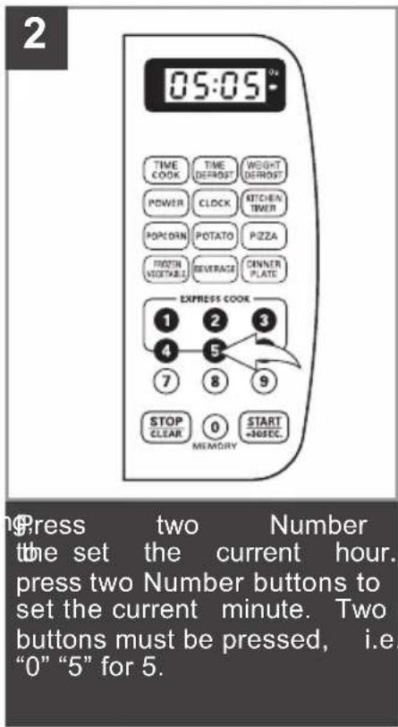 2 05:05* TIME COOK TIME DEFROST WEIGHT DEFROST POWER CLOCK KITCHEN TIMER POPORN POTATO PIZZA POTATO VEGETABLE BEVERAGE OWNER PLATE EXPRESS COOK 1 2 3 4 5 7 8 9 STOP CLEAR 0 START =NOSEC. MEMORY Press two Number the set the current hour. press two Number buttons to set the current minute. Two buttons must be pressed, i.e. "0" "5" for 5.
