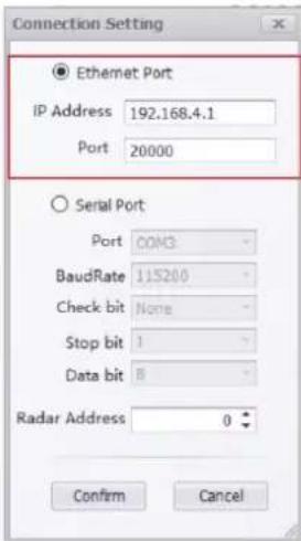 Connection Setting ● Ethernet Port IP Address 192.168.4.1 Port 20000 ○ Serial Port Port COM3 BaudRate 115200 Check bit None Stop bit 1 Data bit 8 Radar Address 0 Confirm Cancel